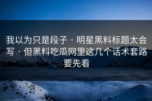 我以为只是段子 · 明星黑料标题太会写 · 但黑料吃瓜网里这几个话术套路要先看