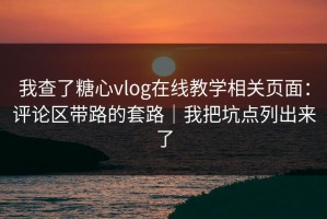 我查了糖心vlog在线教学相关页面：评论区带路的套路｜我把坑点列出来了
