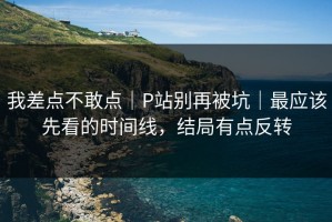 我差点不敢点｜P站别再被坑｜最应该先看的时间线，结局有点反转