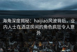 海角深度揭秘：haijiao风波背后，业内人士在酒店房间的角色疯狂令人意外