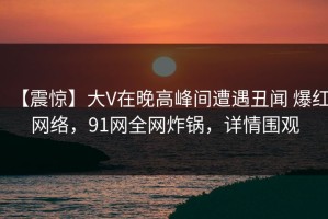 【震惊】大V在晚高峰间遭遇丑闻 爆红网络，91网全网炸锅，详情围观