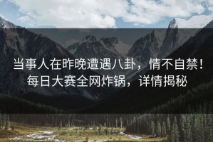 当事人在昨晚遭遇八卦，情不自禁！每日大赛全网炸锅，详情揭秘