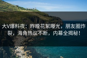 大V爆料夜：昨晚花絮曝光，朋友圈炸裂，海角热议不断，内幕全揭秘！