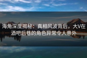 海角深度揭秘：真相风波背后，大V在酒吧后巷的角色异常令人意外
