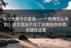 每日大赛今日复盘—一个眼神怎么来的？这次我站不住了太爽给你讲透，关键在这里