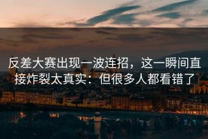 反差大赛出现一波连招，这一瞬间直接炸裂太真实：但很多人都看错了