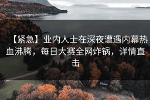 【紧急】业内人士在深夜遭遇内幕热血沸腾，每日大赛全网炸锅，详情直击