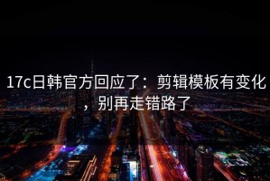 17c日韩官方回应了：剪辑模板有变化，别再走错路了