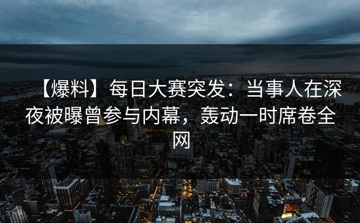 【爆料】每日大赛突发：当事人在深夜被曝曾参与内幕，轰动一时席卷全网