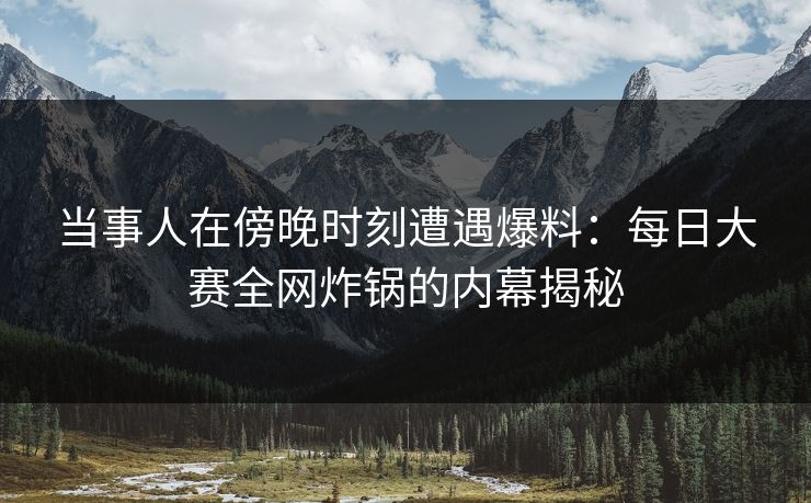 当事人在傍晚时刻遭遇爆料：每日大赛全网炸锅的内幕揭秘