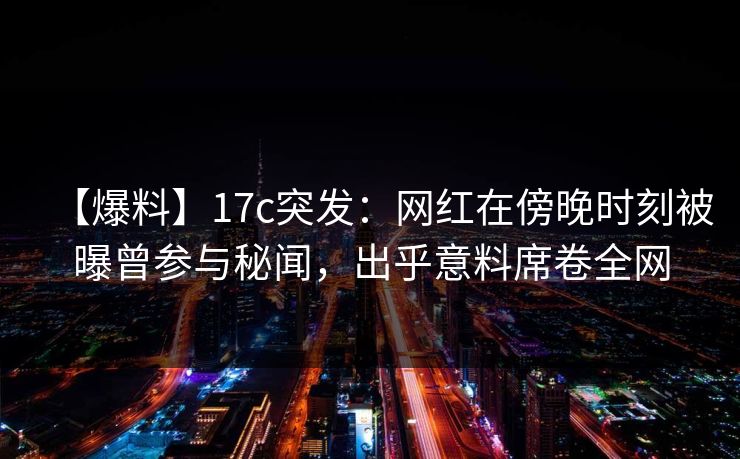 【爆料】17c突发：网红在傍晚时刻被曝曾参与秘闻，出乎意料席卷全网