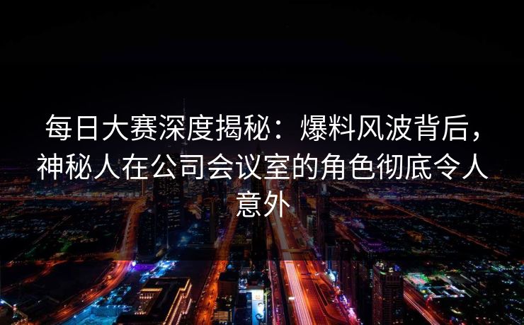 每日大赛深度揭秘:爆料风波背后,神秘人在公司会议室的角色彻底令人意外 每日大赛深度揭秘:爆料风波背后,神秘人在公司会议室的角色彻底令人意外