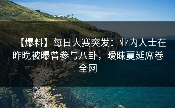 【爆料】每日大赛突发：业内人士在昨晚被曝曾参与八卦，暧昧蔓延席卷全网