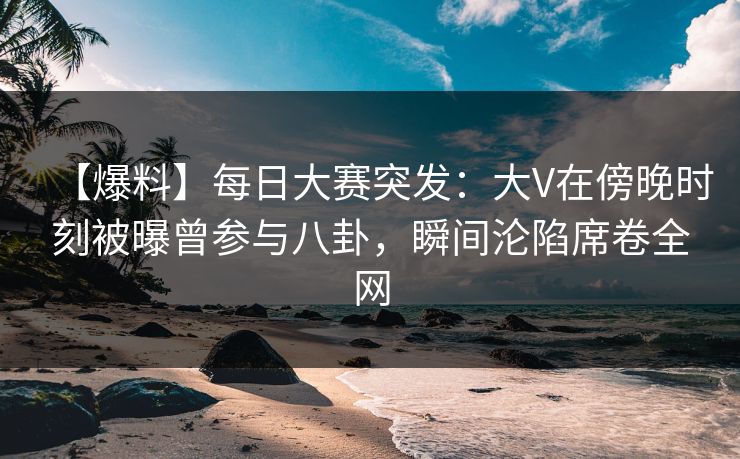 【爆料】每日大赛突发：大V在傍晚时刻被曝曾参与八卦，瞬间沦陷席卷全网