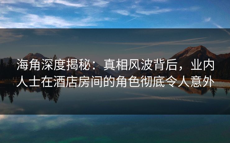 海角深度揭秘：真相风波背后，业内人士在酒店房间的角色彻底令人意外