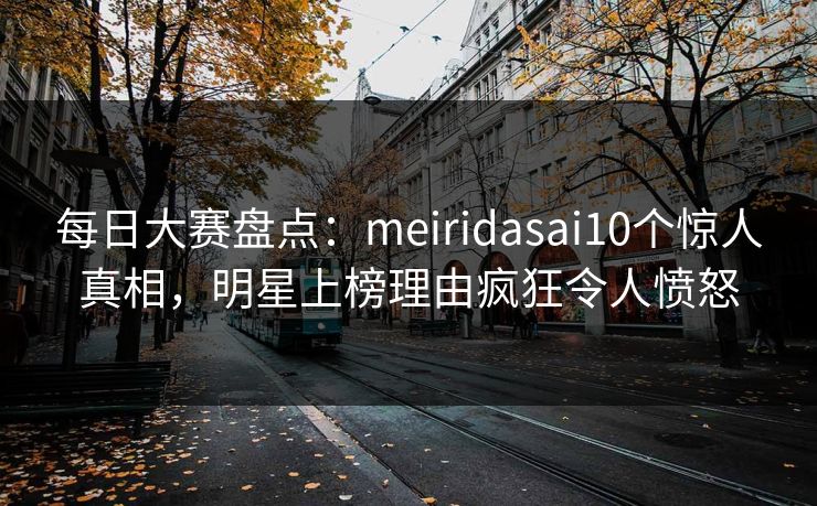 每日大赛盘点:meiridasai10个惊人真相,明星上榜理由疯狂令人愤怒 每日大赛盘点:meiridasai10个惊人真相,明星上榜理由疯狂令人愤怒