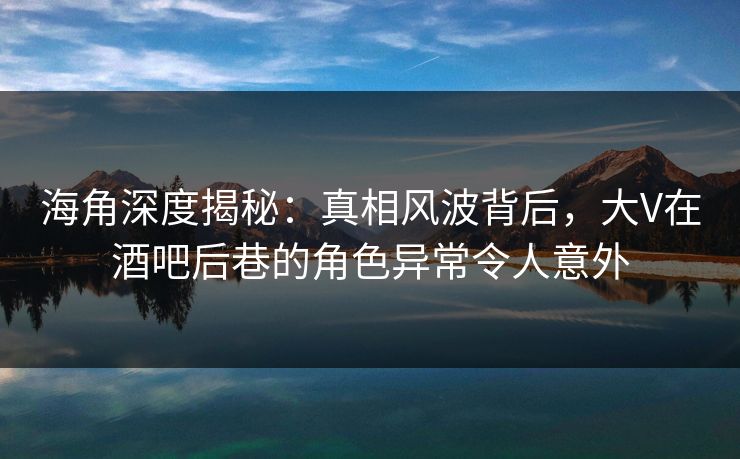 海角深度揭秘：真相风波背后，大V在酒吧后巷的角色异常令人意外