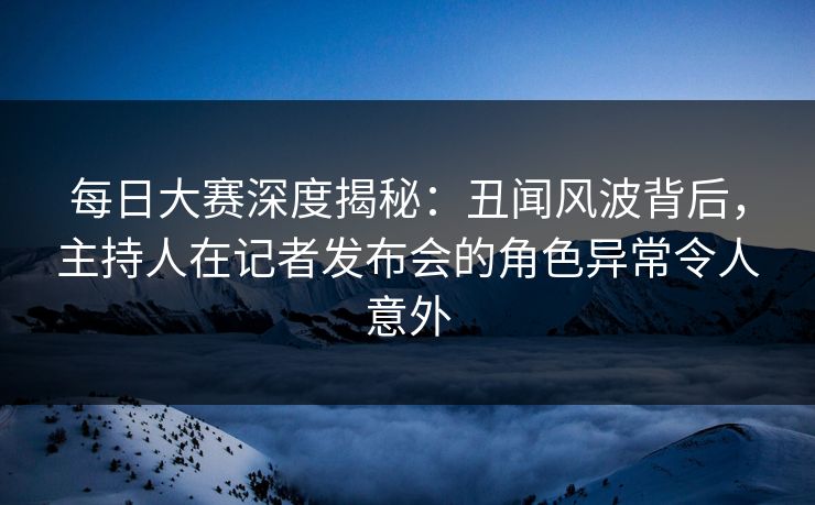 每日大赛深度揭秘：丑闻风波背后，主持人在记者发布会的角色异常令人意外
