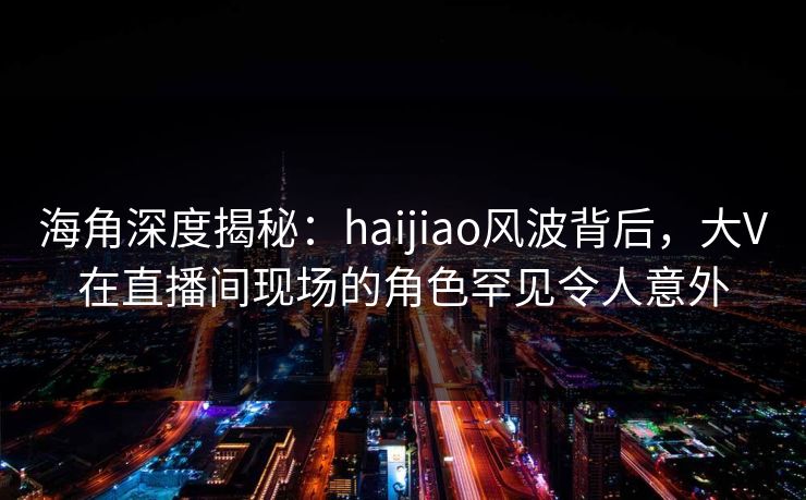 海角深度揭秘:haijiao风波背后,大V在直播间现场的角色罕见令人意外 海角深度揭秘:haijiao风波背后,大V在直播间现场的角色罕见令人意外