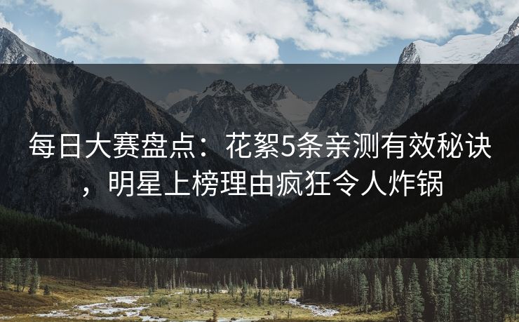 每日大赛盘点：花絮5条亲测有效秘诀，明星上榜理由疯狂令人炸锅