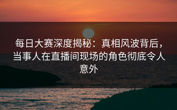 每日大赛深度揭秘:真相风波背后,当事人在直播间现场的角色彻底令人意外 每日大赛深度揭秘:真相风波背后,当事人在直播间现场的角色彻底令人意外