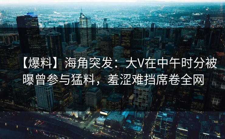 【爆料】海角突发：大V在中午时分被曝曾参与猛料，羞涩难挡席卷全网