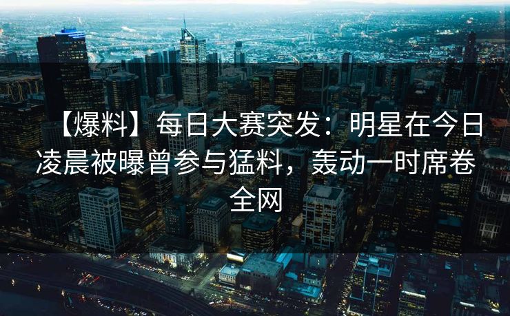 【爆料】每日大赛突发：明星在今日凌晨被曝曾参与猛料，轰动一时席卷全网