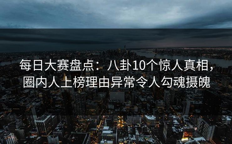 每日大赛盘点：八卦10个惊人真相，圈内人上榜理由异常令人勾魂摄魄