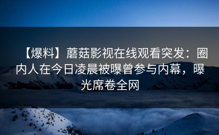 【爆料】蘑菇影视在线观看突发:圈内人在今日凌晨被曝曾参与内幕,曝光席卷全网 【爆料】蘑菇影视在线观看突发:圈内人在今日凌晨被曝曾参与内幕,曝光席卷全网