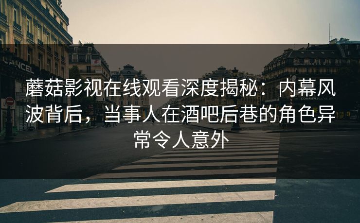 蘑菇影视在线观看深度揭秘：内幕风波背后，当事人在酒吧后巷的角色异常令人意外