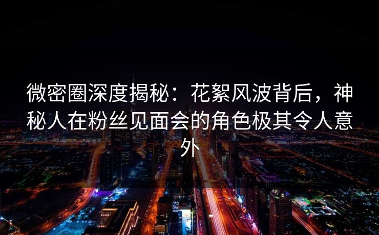 微密圈深度揭秘：花絮风波背后，神秘人在粉丝见面会的角色极其令人意外