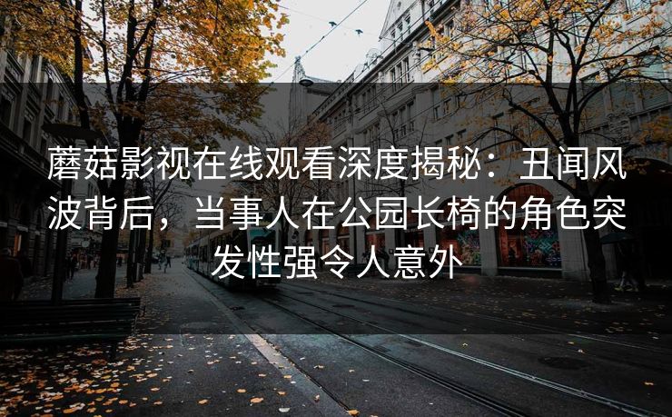 蘑菇影视在线观看深度揭秘：丑闻风波背后，当事人在公园长椅的角色突发性强令人意外