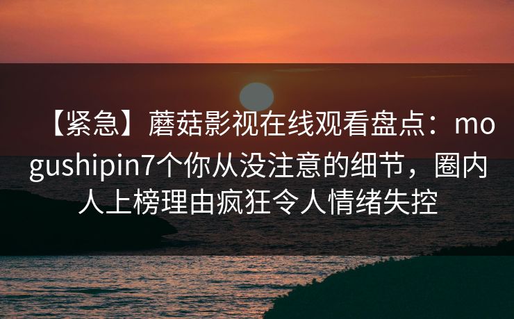 【紧急】蘑菇影视在线观看盘点：mogushipin7个你从没注意的细节，圈内人上榜理由疯狂令人情绪失控
