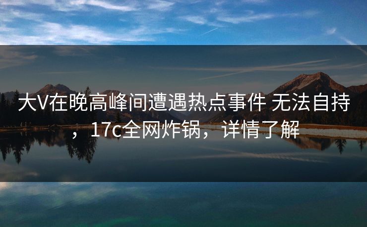 大V在晚高峰间遭遇热点事件 无法自持，17c全网炸锅，详情了解