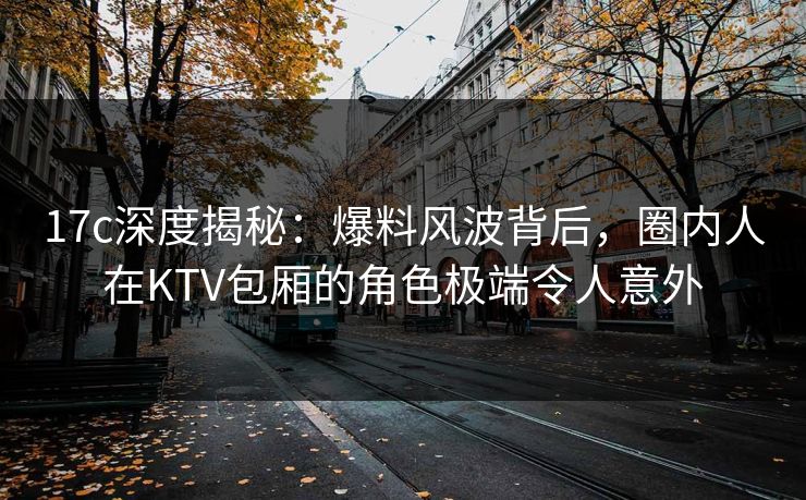 17c深度揭秘:爆料风波背后,圈内人在KTV包厢的角色极端令人意外 17c深度揭秘:爆料风波背后,圈内人在KTV包厢的角色极端令人意外