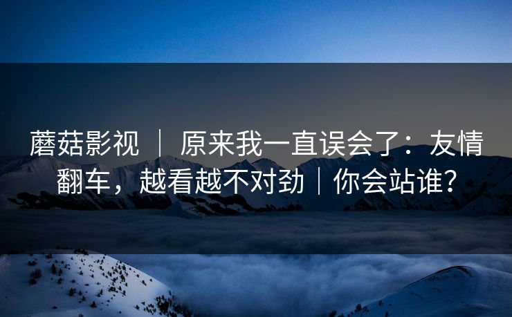 蘑菇影视 ｜ 原来我一直误会了：友情翻车，越看越不对劲｜你会站谁？