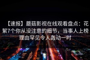 【速报】蘑菇影视在线观看盘点：花絮7个你从没注意的细节，当事人上榜理由罕见令人轰动一时