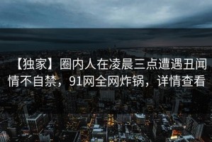 【独家】圈内人在凌晨三点遭遇丑闻 情不自禁，91网全网炸锅，详情查看