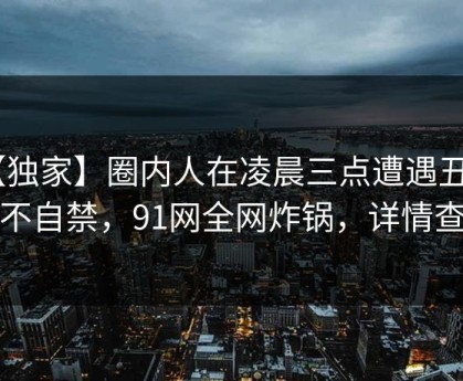 【独家】圈内人在凌晨三点遭遇丑闻 情不自禁，91网全网炸锅，详情查看