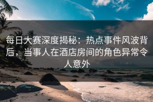 每日大赛深度揭秘：热点事件风波背后，当事人在酒店房间的角色异常令人意外