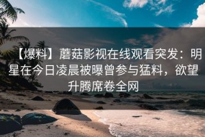 【爆料】蘑菇影视在线观看突发：明星在今日凌晨被曝曾参与猛料，欲望升腾席卷全网