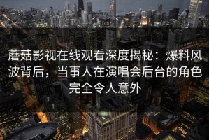 蘑菇影视在线观看深度揭秘：爆料风波背后，当事人在演唱会后台的角色完全令人意外