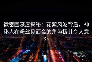 微密圈深度揭秘：花絮风波背后，神秘人在粉丝见面会的角色极其令人意外