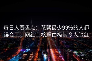 每日大赛盘点：花絮最少99%的人都误会了，网红上榜理由极其令人脸红