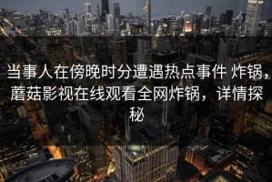 当事人在傍晚时分遭遇热点事件 炸锅，蘑菇影视在线观看全网炸锅，详情探秘