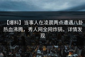 【爆料】当事人在凌晨两点遭遇八卦 热血沸腾，秀人网全网炸锅，详情发现