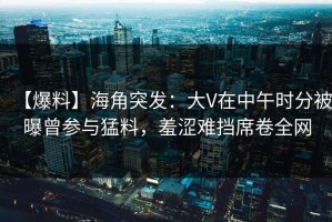 【爆料】海角突发：大V在中午时分被曝曾参与猛料，羞涩难挡席卷全网