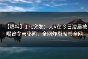 【爆料】17c突发：大V在今日凌晨被曝曾参与秘闻，全网炸裂席卷全网