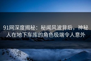 91网深度揭秘：秘闻风波背后，神秘人在地下车库的角色极端令人意外