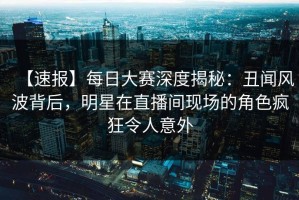 【速报】每日大赛深度揭秘：丑闻风波背后，明星在直播间现场的角色疯狂令人意外